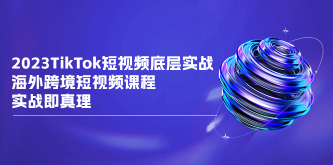 2023TikTok-短视频底层实战,海外跨境短视频课程,实战即真理