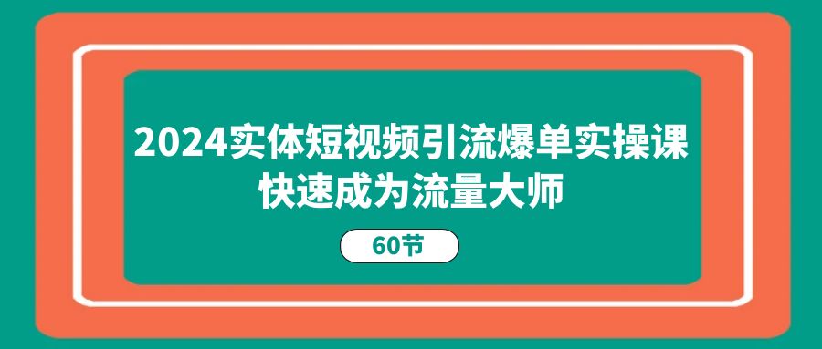2024实体短视频引流爆单实操课,快速成为流量大师(60节)