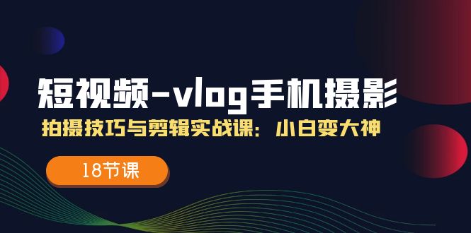 短视频-vlog手机摄影:拍摄技巧与剪辑实战课:小白变大神(18节课)